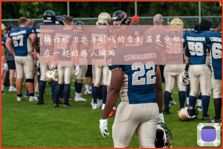 梅西的泪水与时代的告别温柔交织在一起的感人瞬间