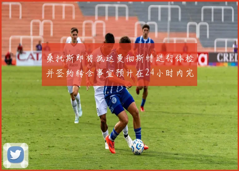 桑托斯即将抵达曼彻斯特进行体检并签约转会事宜预计在24小时内完成