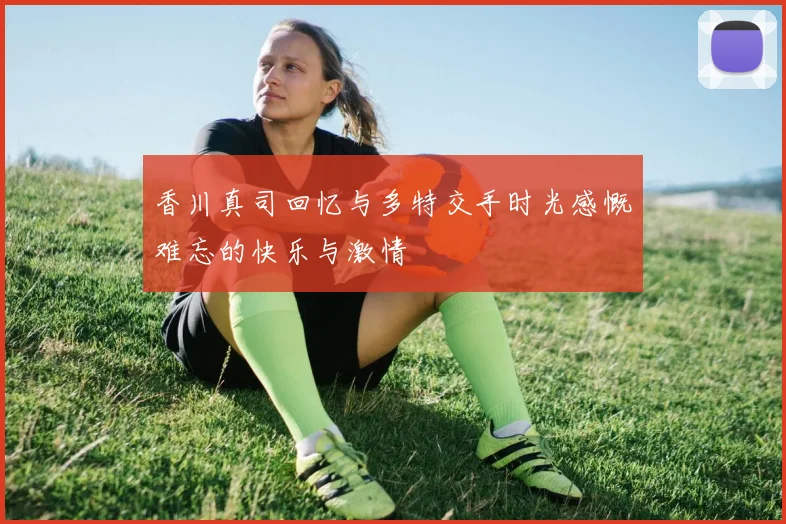 香川真司回忆与多特交手时光感慨难忘的快乐与激情
