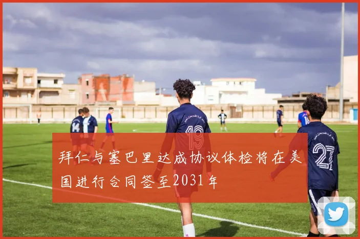 拜仁与塞巴里达成协议体检将在美国进行合同签至2031年