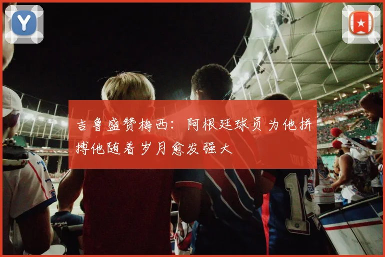 吉鲁盛赞梅西：阿根廷球员为他拼搏他随着岁月愈发强大