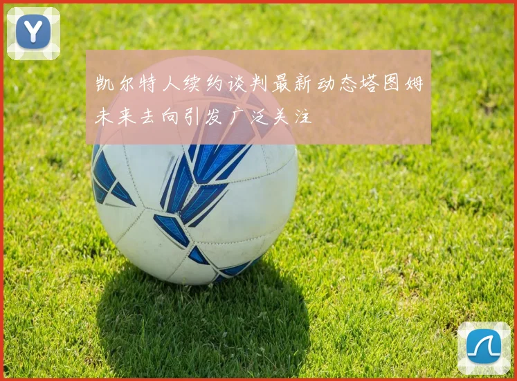 凯尔特人续约谈判最新动态塔图姆未来去向引发广泛关注