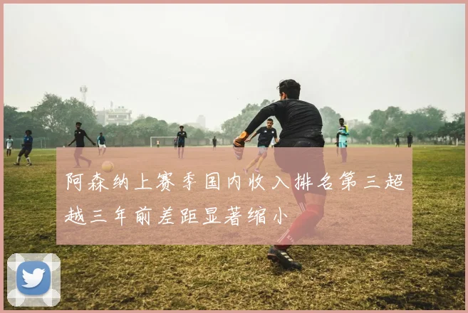 阿森纳上赛季国内收入排名第三超越三年前差距显著缩小