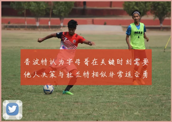 香波特认为字母哥在关键时刻需要他人决策与杜兰特相似非常适合勇士队