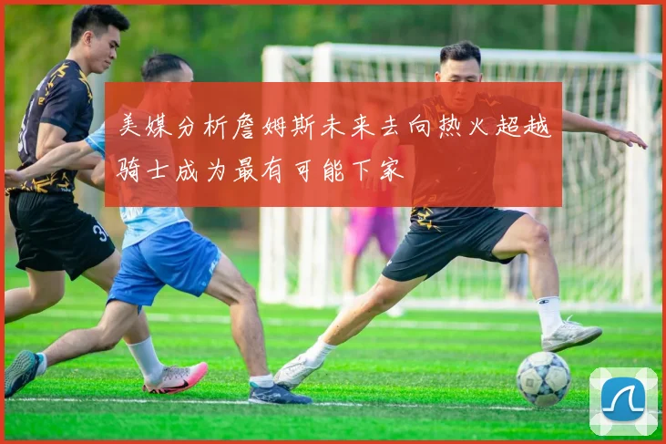 美媒分析詹姆斯未来去向热火超越骑士成为最有可能下家