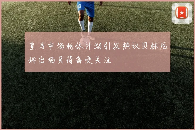 皇马中场轮休计划引发热议贝林厄姆出场负荷备受关注