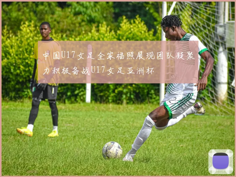中国U17女足全家福照展现团队凝聚力积极备战U17女足亚洲杯