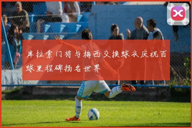 库拉索门将与梅西交换球衣庆祝百球里程碑扬名世界