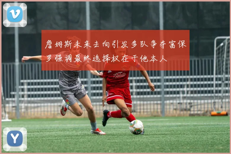 詹姆斯未来去向引发多队争夺富保罗强调最终选择权在于他本人