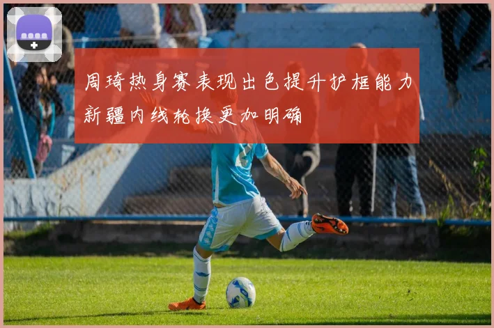 周琦热身赛表现出色提升护框能力新疆内线轮换更加明确