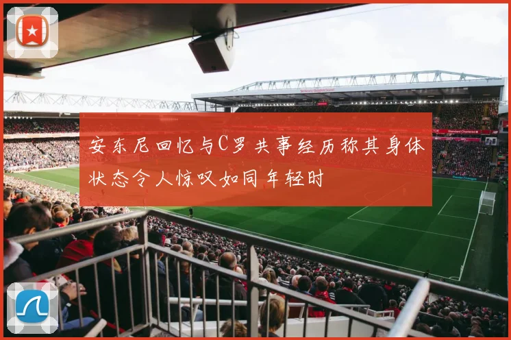 安东尼回忆与C罗共事经历称其身体状态令人惊叹如同年轻时