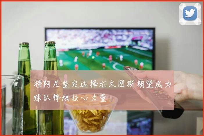 穆阿尼坚定选择尤文图斯期望成为球队锋线核心力量