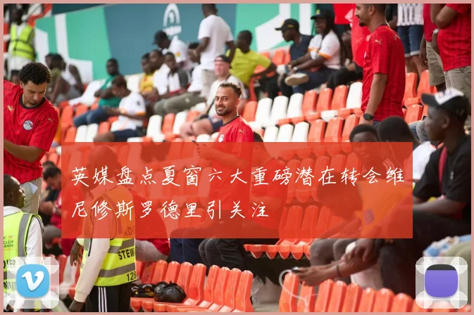 英媒盘点夏窗六大重磅潜在转会维尼修斯罗德里引关注