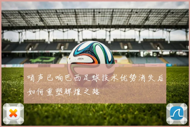 哨声已响巴西足球技术优势消失后如何重塑辉煌之路