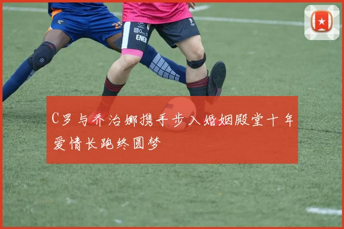 C罗与乔治娜携手步入婚姻殿堂十年爱情长跑终圆梦