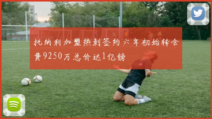 托纳利加盟热刺签约六年初始转会费9250万总价达1亿镑