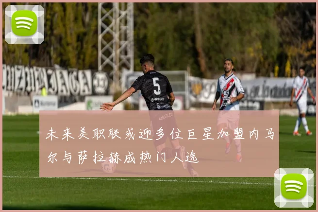 未来美职联或迎多位巨星加盟内马尔与萨拉赫成热门人选