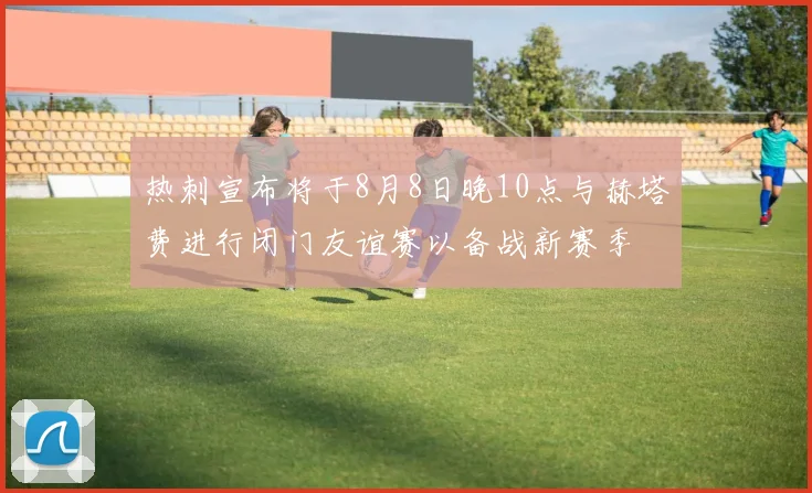 热刺宣布将于8月8日晚10点与赫塔费进行闭门友谊赛以备战新赛季