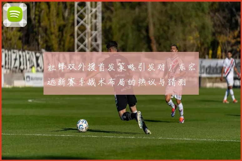 杜锋双外援首发策略引发对广东宏远新赛季战术布局的热议与猜测