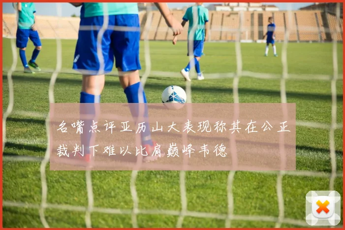 名嘴点评亚历山大表现称其在公正裁判下难以比肩巅峰韦德