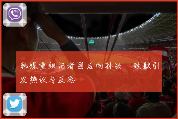 韩媒重组记者团后向孙兴慜致歉引发热议与反思