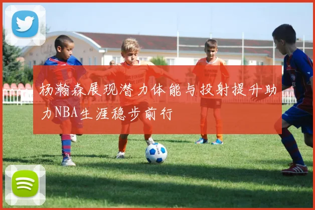 杨瀚森展现潜力体能与投射提升助力NBA生涯稳步前行