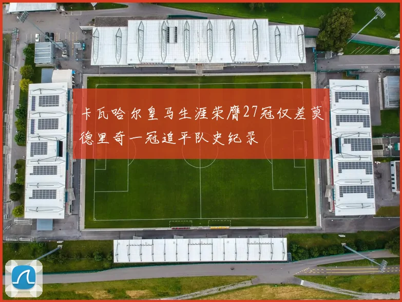 卡瓦哈尔皇马生涯荣膺27冠仅差莫德里奇一冠追平队史纪录