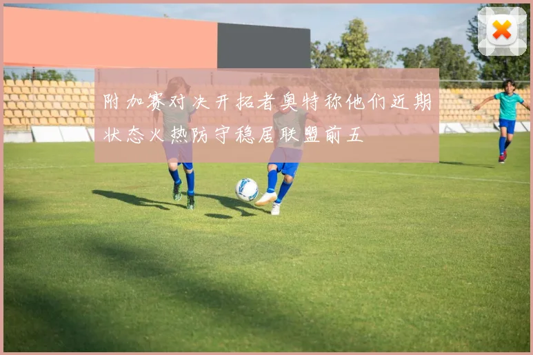 附加赛对决开拓者奥特称他们近期状态火热防守稳居联盟前五